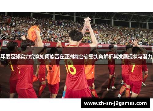 印度足球实力究竟如何能否在亚洲舞台崭露头角解析其发展现状与潜力