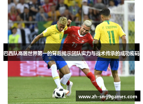 巴西队高居世界第一的背后揭示团队实力与战术传承的成功密码 巴西队高居世界第一的背后揭示团队实力与战术传承的成功密码