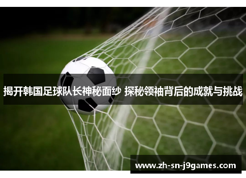 揭开韩国足球队长神秘面纱 探秘领袖背后的成就与挑战 揭开韩国足球队长神秘面纱 探秘领袖背后的成就与挑战