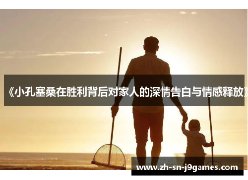 《小孔塞桑在胜利背后对家人的深情告白与情感释放》 《小孔塞桑在胜利背后对家人的深情告白与情感释放》