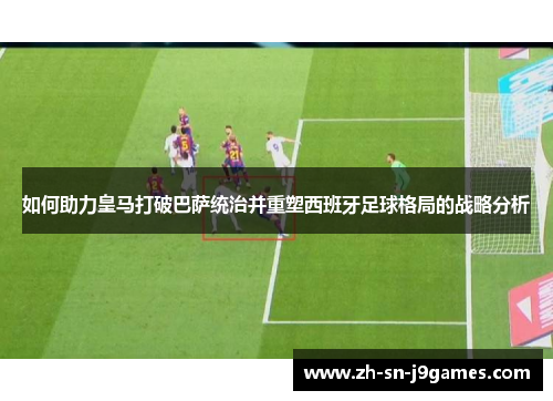 如何助力皇马打破巴萨统治并重塑西班牙足球格局的战略分析 如何助力皇马打破巴萨统治并重塑西班牙足球格局的战略分析