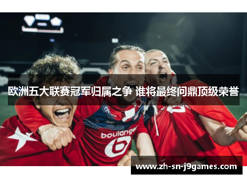 欧洲五大联赛冠军归属之争 谁将最终问鼎顶级荣誉 欧洲五大联赛冠军归属之争 谁将最终问鼎顶级荣誉