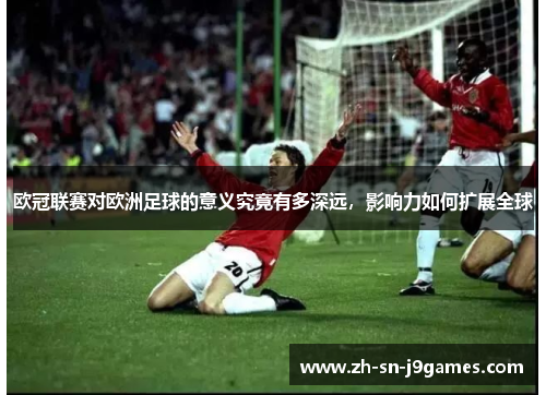 欧冠联赛对欧洲足球的意义究竟有多深远,影响力如何扩展全球 欧冠联赛对欧洲足球的意义究竟有多深远,影响力如何扩展全球