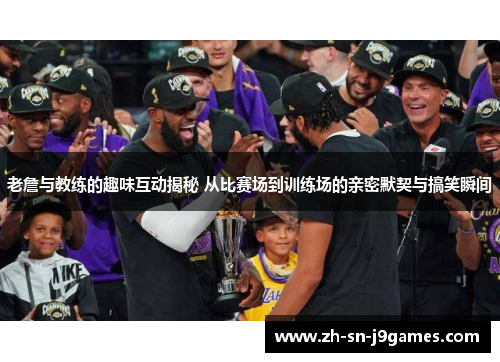 老詹与教练的趣味互动揭秘 从比赛场到训练场的亲密默契与搞笑瞬间 老詹与教练的趣味互动揭秘 从比赛场到训练场的亲密默契与搞笑瞬间