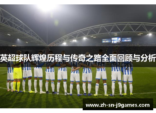 英超球队辉煌历程与传奇之路全面回顾与分析 英超球队辉煌历程与传奇之路全面回顾与分析
