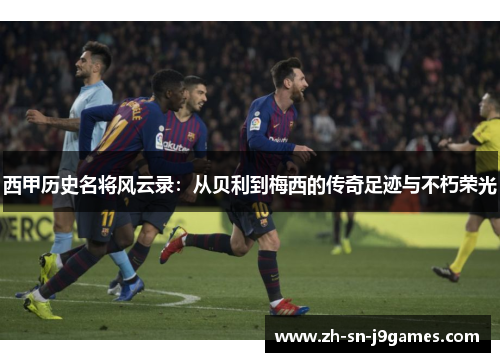 西甲历史名将风云录：从贝利到梅西的传奇足迹与不朽荣光