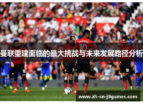 曼联重建面临的最大挑战与未来发展路径分析