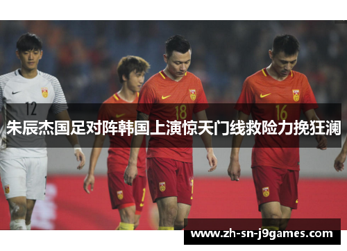 朱辰杰国足对阵韩国上演惊天门线救险力挽狂澜