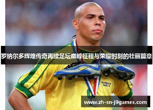 罗纳尔多辉煌传奇再续足坛巅峰征程与荣耀时刻的壮丽篇章