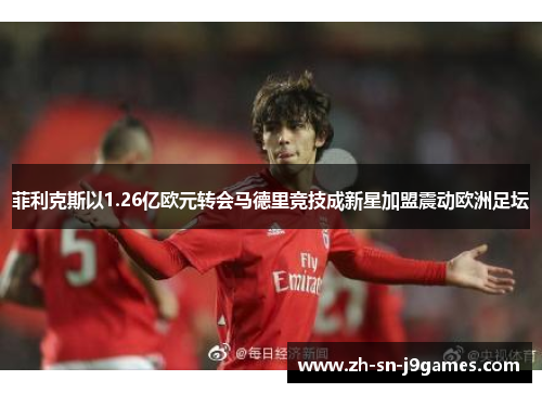 菲利克斯以1.26亿欧元转会马德里竞技成新星加盟震动欧洲足坛