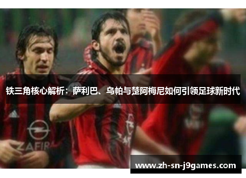 铁三角核心解析:萨利巴、乌帕与楚阿梅尼如何引领足球新时代 铁三角核心解析:萨利巴、乌帕与楚阿梅尼如何引领足球新时代
