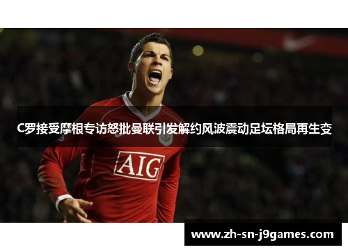 C罗接受摩根专访怒批曼联引发解约风波震动足坛格局再生变