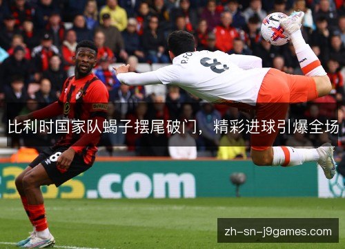 比利时国家队蝎子摆尾破门,精彩进球引爆全场 比利时国家队蝎子摆尾破门,精彩进球引爆全场